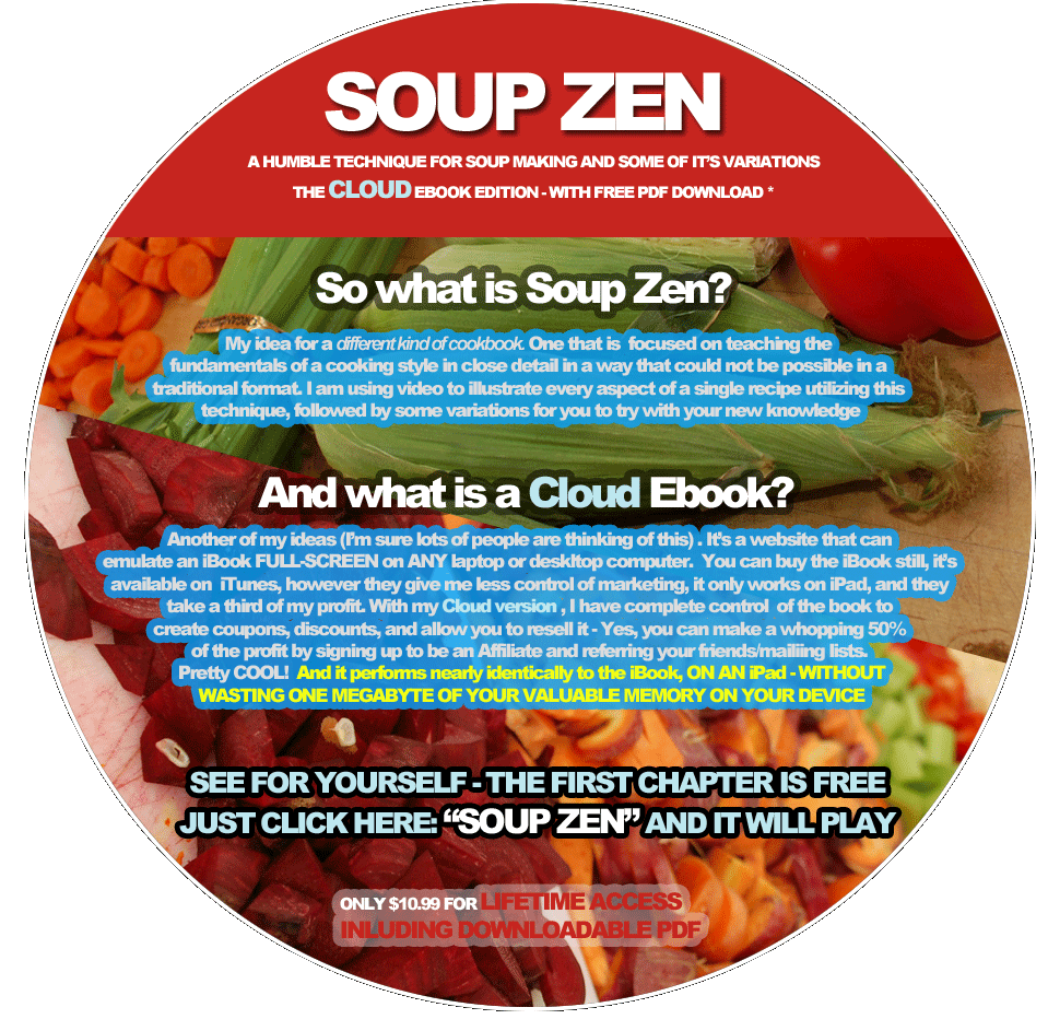 SOUP ZEN a humble technique for soup making and some of it’s Variations  THE CLOUD EBOOK EDITION - with free PDF download *  So what is Soup Zen?  My idea for a different kind of cookbook. One that is  focused on teaching the  fundamentals of a cooking style in close detail in a way that could not be possible in a  traditional format. I am using video to illustrate every aspect of a single recipe utilizing this  technique, followed by some variations for you to try with your new knowledge  And what is a Cloud Ebook?  Another of my ideas (I’m sure lots of people are thinking of this) . It’s a website that can emulate an iBook FULL-SCREEN on ANY laptop or deskltop computer.  You can buy the iBook still, it’s available on  iTunes, however they give me less control of marketing, it only works on iPad, and they take a third of my profit. With my Cloud version , I have complete control  of the book to  create coupons, discounts, and allow you to resell it - Yes, you can make a whopping 50%  of the profit by signing up to be an Affiliate and referring your friends/mailiing lists.  Pretty COOL!  And it performs nearly identically to the iBook, ON AN iPad - WITHOUT WASTING ONE MEGABYTE OF YOUR VALUABLE MEMORY ON YOUR DEVICE  SEE FOR YOURSELF - THE FIRST CHAPTER IS FREE JUST CLICK HERE: “SOUP ZEN” AND IT WILL PLAY  Only $10.99 for lifetime ACCESS INLUDING DOWNLOADABLE PDF SOUP ZEN a humble technique for soup making and some of it’s Variations  THE CLOUD EBOOK EDITION - with free PDF download *  So what is Soup Zen?  My idea for a different kind of cookbook. One that is  focused on teaching the  fundamentals of a cooking style in close detail in a way that could not be possible in a  traditional format. I am using video to illustrate every aspect of a single recipe utilizing this  technique, followed by some variations for you to try with your new knowledge  And what is a Cloud Ebook?  Another of my ideas (I’m sure lots of people are thinking of this) . It’s a website that can emulate an iBook FULL-SCREEN on ANY laptop or deskltop computer.  You can buy the iBook still, it’s available on  iTunes, however they give me less control of marketing, it only works on iPad, and they take a third of my profit. With my Cloud version , I have complete control  of the book to  create coupons, discounts, and allow you to resell it - Yes, you can make a whopping 50%  of the profit by signing up to be an Affiliate and referring your friends/mailiing lists.  Pretty COOL!  And it performs nearly identically to the iBook, ON AN iPad - WITHOUT WASTING ONE MEGABYTE OF YOUR VALUABLE MEMORY ON YOUR DEVICE  SEE FOR YOURSELF - THE FIRST CHAPTER IS FREE JUST CLICK HERE: “SOUP ZEN” AND IT WILL PLAY  Only $10.99 for lifetime ACCESS INLUDING DOWNLOADABLE PDF 